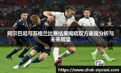 阿尔巴尼与苏格兰比赛结果揭晓双方表现分析与未来展望