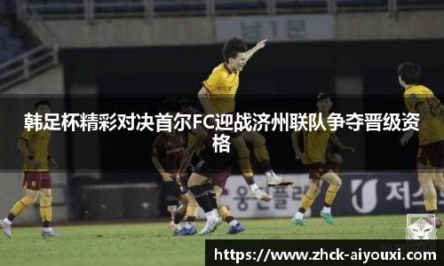韩足杯精彩对决首尔FC迎战济州联队争夺晋级资格